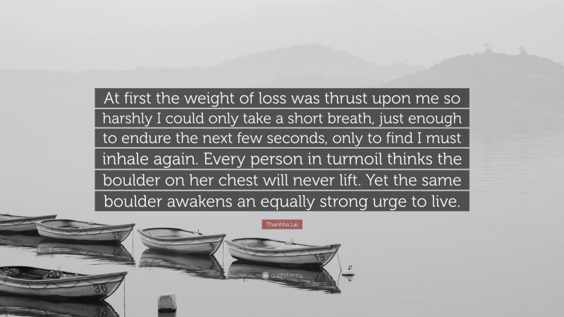 Thanhha Lai Quote: “At first the weight of loss was thrust upon me so harshly I could only take a short breath, just enough to endure the next few seconds, only to find I must inhale again. Every person in turmoil thinks the boulder on her chest will never lift. Yet the same boulder awakens an equally strong urge to live.”