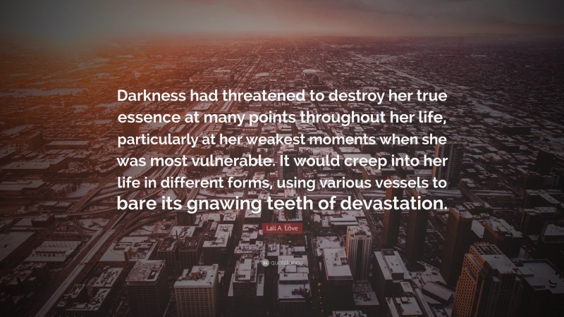 Lali A. Love Quote: “Darkness had threatened to destroy her true essence at many points throughout her life, particularly at her weakest moments when she was most vulnerable. It would creep into her life in different forms, using various vessels to bare its gnawing teeth of devastation.”