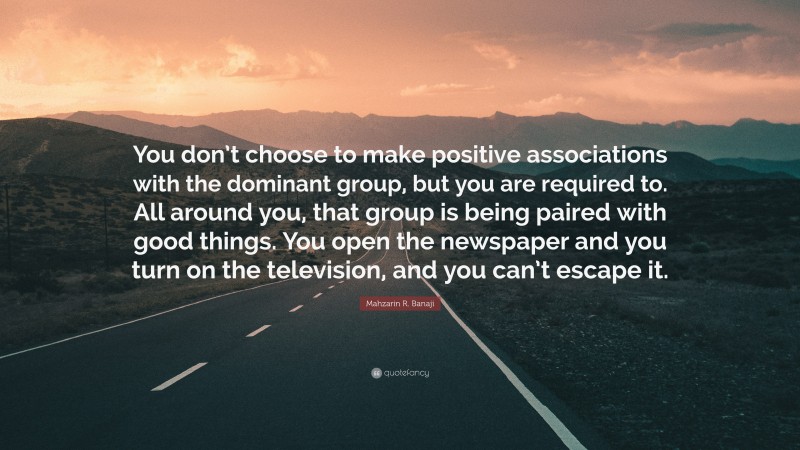 Mahzarin R. Banaji Quote: “You don’t choose to make positive associations with the dominant group, but you are required to. All around you, that group is being paired with good things. You open the newspaper and you turn on the television, and you can’t escape it.”
