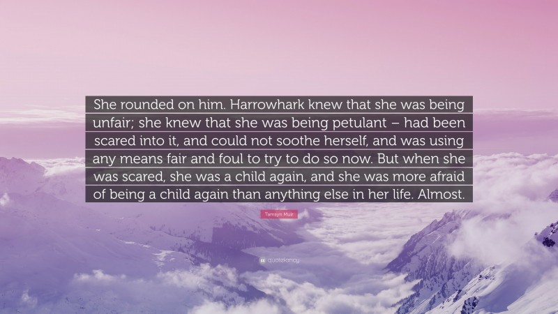 Tamsyn Muir Quote: “She rounded on him. Harrowhark knew that she was being unfair; she knew that she was being petulant – had been scared into it, and could not soothe herself, and was using any means fair and foul to try to do so now. But when she was scared, she was a child again, and she was more afraid of being a child again than anything else in her life. Almost.”