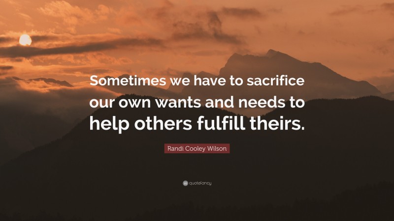 Randi Cooley Wilson Quote: “Sometimes we have to sacrifice our own wants and needs to help others fulfill theirs.”