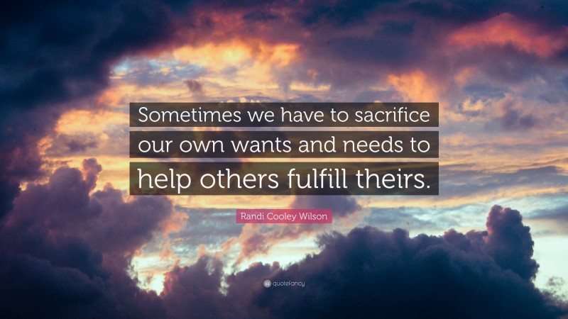 Randi Cooley Wilson Quote: “Sometimes we have to sacrifice our own wants and needs to help others fulfill theirs.”