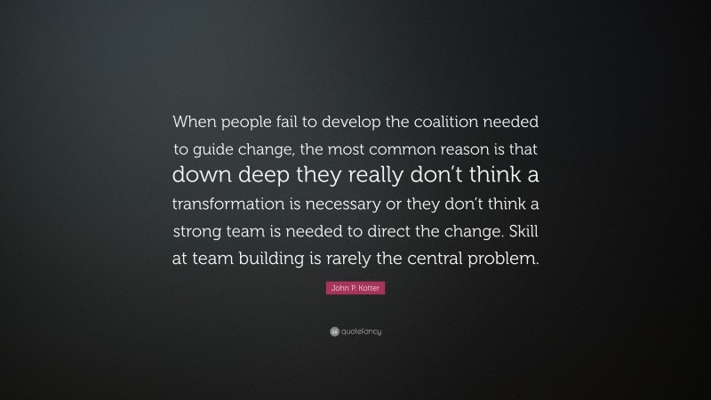 John P. Kotter Quote: “When people fail to develop the coalition needed to guide change, the most common reason is that down deep they really don’t think a transformation is necessary or they don’t think a strong team is needed to direct the change. Skill at team building is rarely the central problem.”