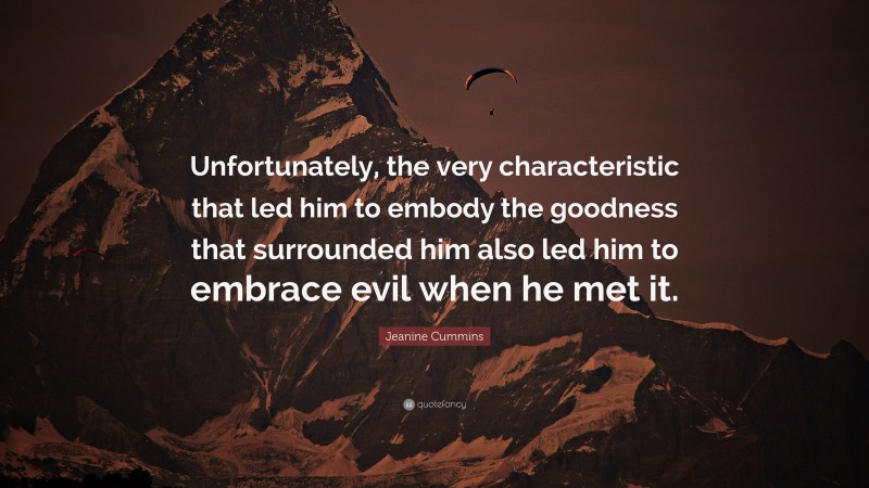 Jeanine Cummins Quote: “Unfortunately, the very characteristic that led him to embody the goodness that surrounded him also led him to embrace evil when he met it.”