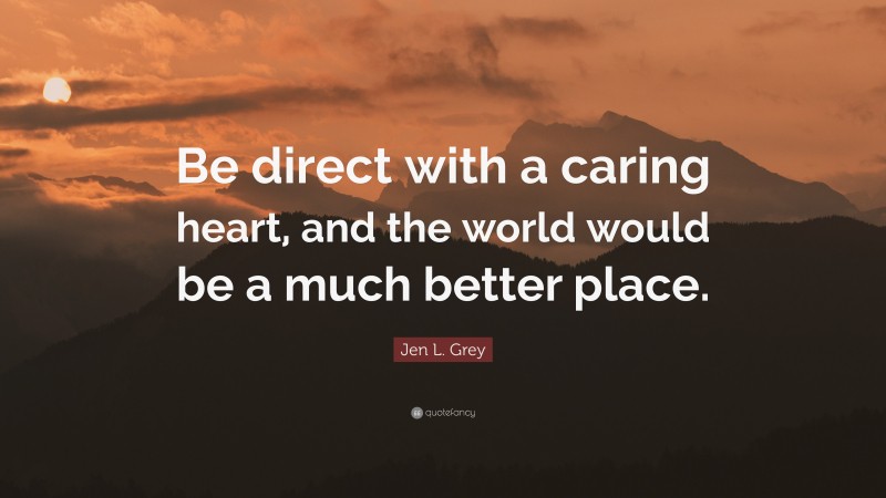 Jen L. Grey Quote: “Be direct with a caring heart, and the world would be a much better place.”