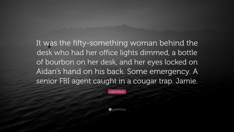 Layla Reyne Quote: “It was the fifty-something woman behind the desk who had her office lights dimmed, a bottle of bourbon on her desk, and her eyes locked on Aidan’s hand on his back. Some emergency. A senior FBI agent caught in a cougar trap. Jamie.”