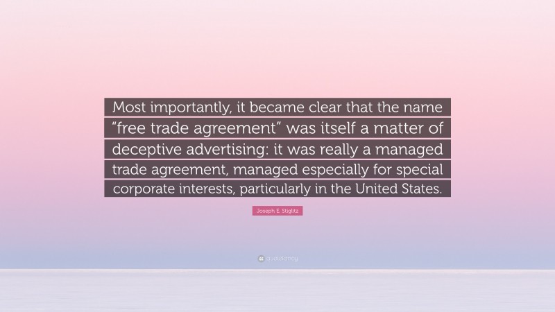 Joseph E. Stiglitz Quote: “Most importantly, it became clear that the name “free trade agreement” was itself a matter of deceptive advertising: it was really a managed trade agreement, managed especially for special corporate interests, particularly in the United States.”