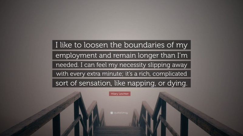Hilary Leichter Quote: “I like to loosen the boundaries of my employment and remain longer than I’m needed. I can feel my necessity slipping away with every extra minute; it’s a rich, complicated sort of sensation, like napping, or dying.”