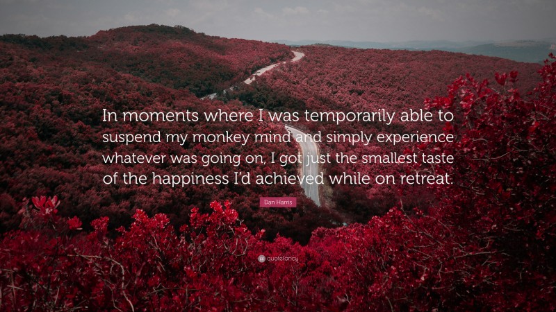 Dan Harris Quote: “In moments where I was temporarily able to suspend my monkey mind and simply experience whatever was going on, I got just the smallest taste of the happiness I’d achieved while on retreat.”