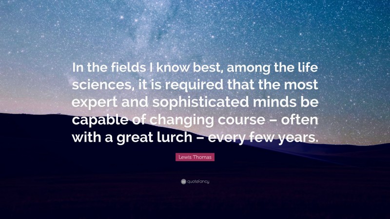 Lewis Thomas Quote: “In the fields I know best, among the life sciences, it is required that the most expert and sophisticated minds be capable of changing course – often with a great lurch – every few years.”