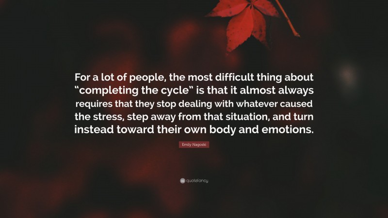 Emily Nagoski Quote: “For a lot of people, the most difficult thing about “completing the cycle” is that it almost always requires that they stop dealing with whatever caused the stress, step away from that situation, and turn instead toward their own body and emotions.”