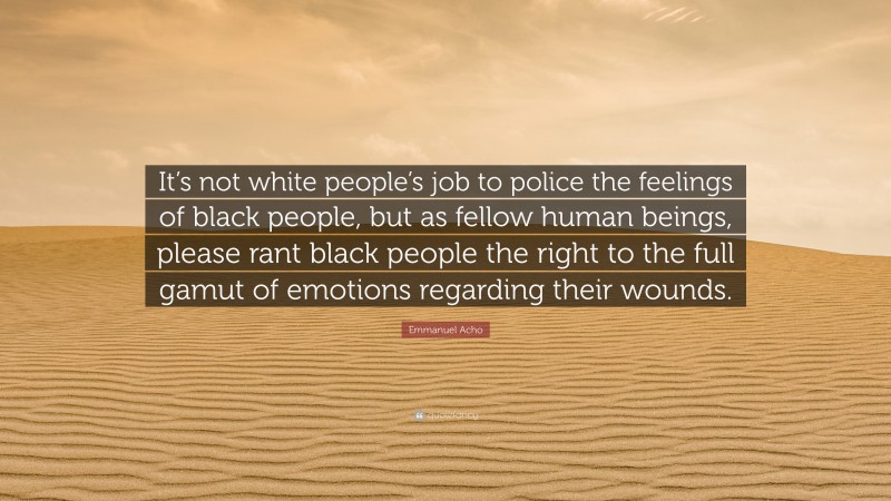 Emmanuel Acho Quote: “It’s not white people’s job to police the feelings of black people, but as fellow human beings, please rant black people the right to the full gamut of emotions regarding their wounds.”