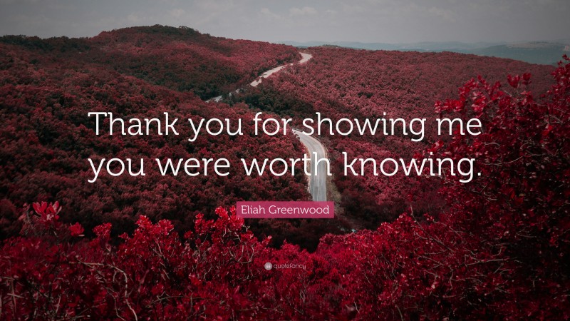 Eliah Greenwood Quote: “Thank you for showing me you were worth knowing.”