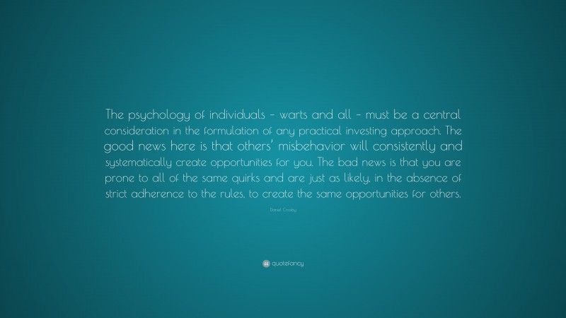 Daniel Crosby Quote: “The psychology of individuals – warts and all – must be a central consideration in the formulation of any practical investing approach. The good news here is that others’ misbehavior will consistently and systematically create opportunities for you. The bad news is that you are prone to all of the same quirks and are just as likely, in the absence of strict adherence to the rules, to create the same opportunities for others.”