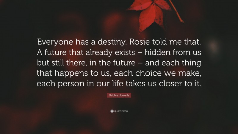 Debbie Howells Quote: “Everyone has a destiny. Rosie told me that. A future that already exists – hidden from us but still there, in the future – and each thing that happens to us, each choice we make, each person in our life takes us closer to it.”
