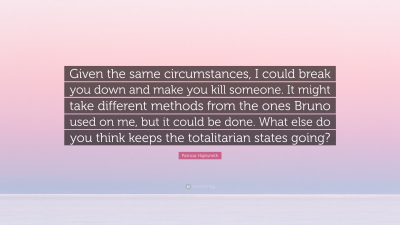 Patricia Highsmith Quote: “Given the same circumstances, I could break you down and make you kill someone. It might take different methods from the ones Bruno used on me, but it could be done. What else do you think keeps the totalitarian states going?”
