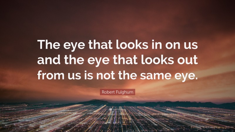 Robert Fulghum Quote: “The eye that looks in on us and the eye that looks out from us is not the same eye.”