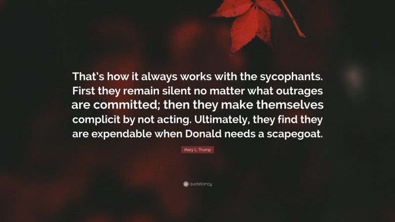 Mary L. Trump Quote: “That’s how it always works with the sycophants. First they remain silent no matter what outrages are committed; then they make themselves complicit by not acting. Ultimately, they find they are expendable when Donald needs a scapegoat.”