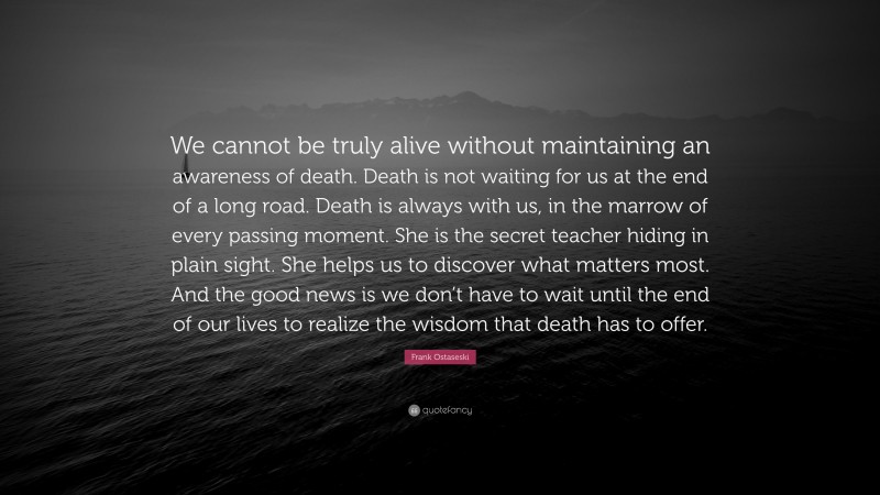 Frank Ostaseski Quote: “We cannot be truly alive without maintaining an awareness of death. Death is not waiting for us at the end of a long road. Death is always with us, in the marrow of every passing moment. She is the secret teacher hiding in plain sight. She helps us to discover what matters most. And the good news is we don’t have to wait until the end of our lives to realize the wisdom that death has to offer.”