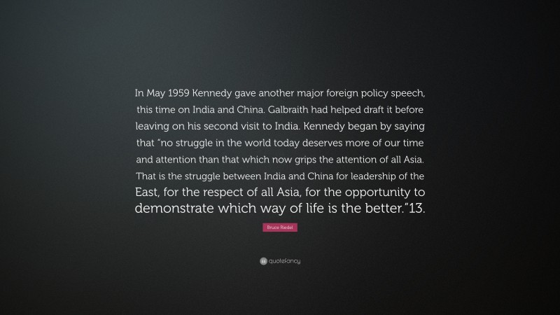 Bruce Riedel Quote: “In May 1959 Kennedy gave another major foreign policy speech, this time on India and China. Galbraith had helped draft it before leaving on his second visit to India. Kennedy began by saying that “no struggle in the world today deserves more of our time and attention than that which now grips the attention of all Asia. That is the struggle between India and China for leadership of the East, for the respect of all Asia, for the opportunity to demonstrate which way of life is the better.”13.”