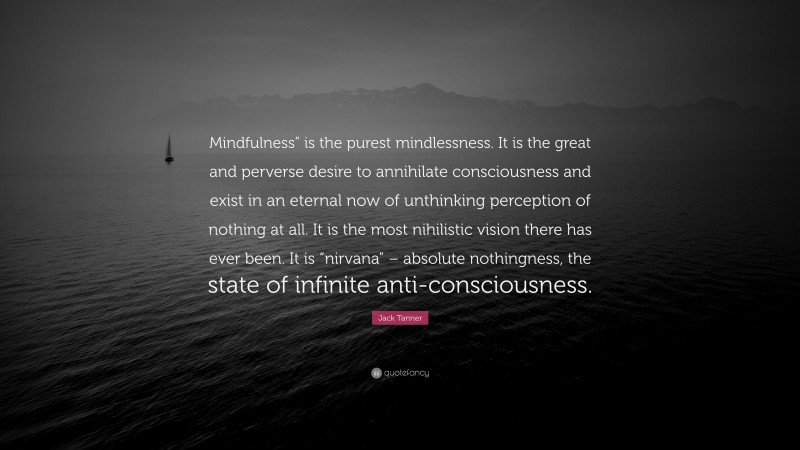 Jack Tanner Quote: “Mindfulness” is the purest mindlessness. It is the great and perverse desire to annihilate consciousness and exist in an eternal now of unthinking perception of nothing at all. It is the most nihilistic vision there has ever been. It is “nirvana” – absolute nothingness, the state of infinite anti-consciousness.”