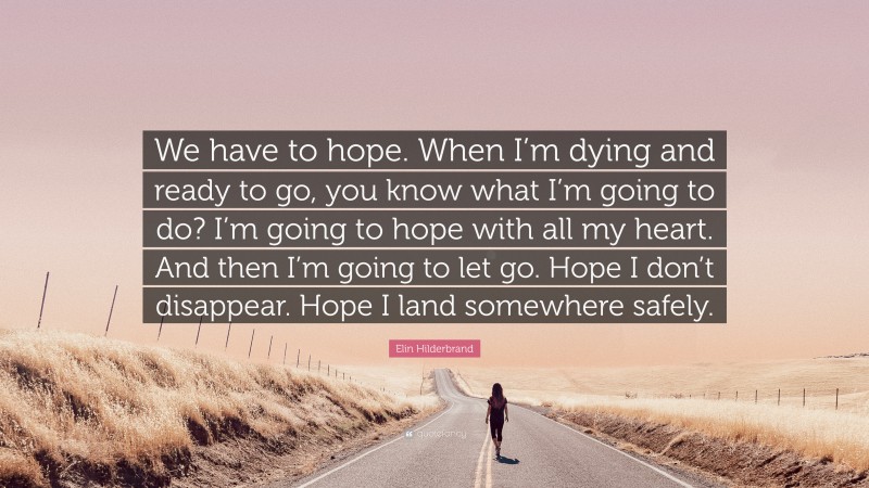 Elin Hilderbrand Quote: “We have to hope. When I’m dying and ready to go, you know what I’m going to do? I’m going to hope with all my heart. And then I’m going to let go. Hope I don’t disappear. Hope I land somewhere safely.”