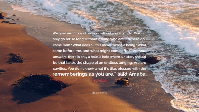 Rivers Solomon Quote: “We grow anxious and restless without you, my child. One can only go for so long without asking who am I? Where do I come from? What does all this mean? What is being? What came before me, and what might come after? Without answers, there is only a hole, a hole where a history should be that takes the shape of an endless longing. We are cavities. You don’t know what it’s like, blessed with the rememberings as you are,” said Amaba.”