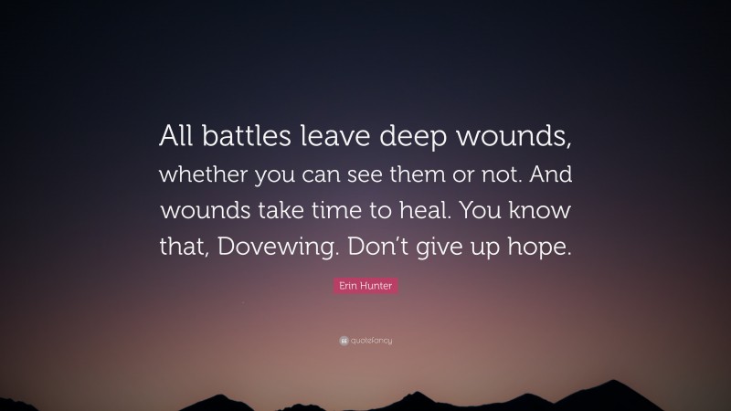 Erin Hunter Quote: “All battles leave deep wounds, whether you can see them or not. And wounds take time to heal. You know that, Dovewing. Don’t give up hope.”