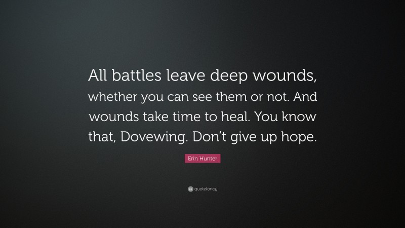 Erin Hunter Quote: “All battles leave deep wounds, whether you can see them or not. And wounds take time to heal. You know that, Dovewing. Don’t give up hope.”