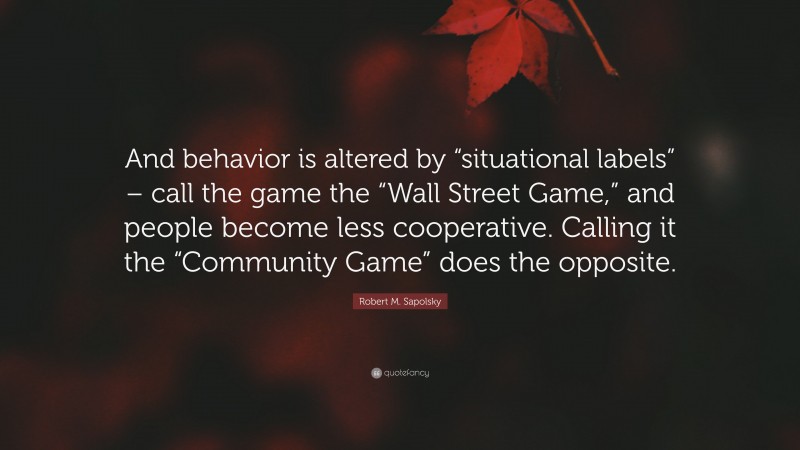 Robert M. Sapolsky Quote: “And behavior is altered by “situational labels” – call the game the “Wall Street Game,” and people become less cooperative. Calling it the “Community Game” does the opposite.”