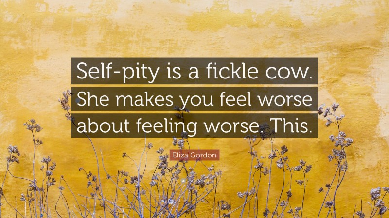 Eliza Gordon Quote: “Self-pity is a fickle cow. She makes you feel worse about feeling worse. This.”