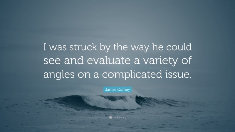 James Comey Quote: “I was struck by the way he could see and evaluate a variety of angles on a complicated issue.”