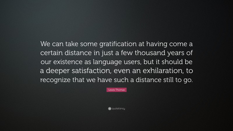 Lewis Thomas Quote: “We can take some gratification at having come a certain distance in just a few thousand years of our existence as language users, but it should be a deeper satisfaction, even an exhilaration, to recognize that we have such a distance still to go.”