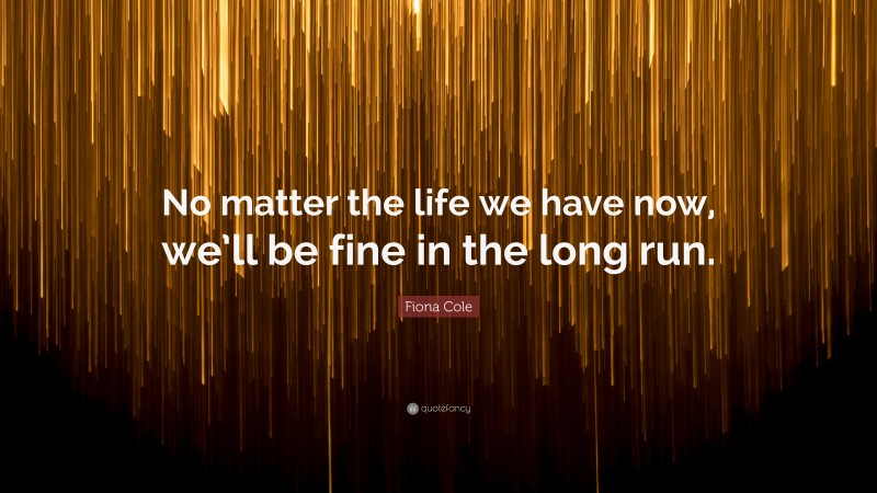 Fiona Cole Quote: “No matter the life we have now, we’ll be fine in the long run.”