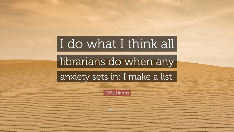 Kelly Harms Quote: “I do what I think all librarians do when any anxiety sets in: I make a list.”