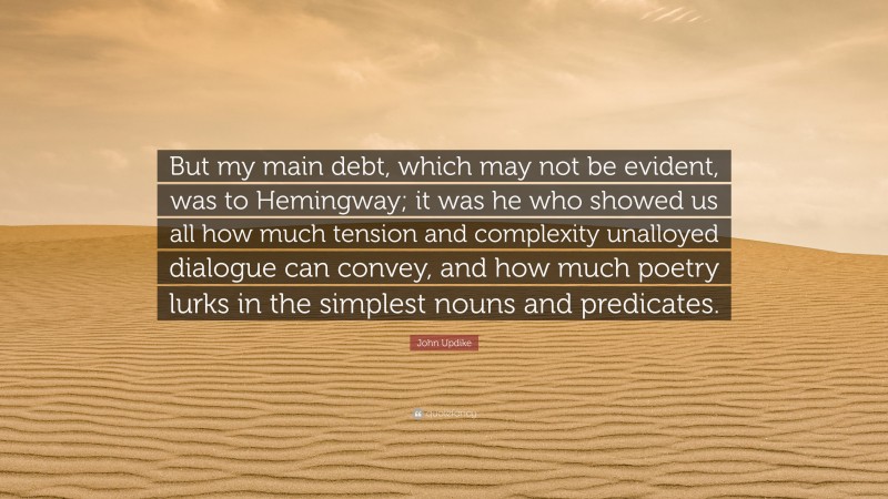 John Updike Quote: “But my main debt, which may not be evident, was to Hemingway; it was he who showed us all how much tension and complexity unalloyed dialogue can convey, and how much poetry lurks in the simplest nouns and predicates.”