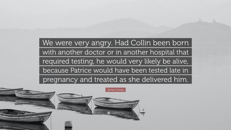James Comey Quote: “We were very angry. Had Collin been born with another doctor or in another hospital that required testing, he would very likely be alive, because Patrice would have been tested late in pregnancy and treated as she delivered him.”
