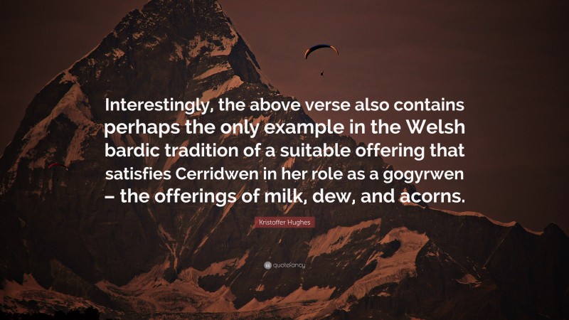Kristoffer Hughes Quote: “Interestingly, the above verse also contains perhaps the only example in the Welsh bardic tradition of a suitable offering that satisfies Cerridwen in her role as a gogyrwen – the offerings of milk, dew, and acorns.”