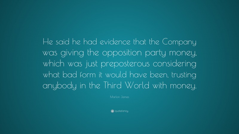 Marlon James Quote: “He said he had evidence that the Company was giving the opposition party money, which was just preposterous considering what bad form it would have been, trusting anybody in the Third World with money.”