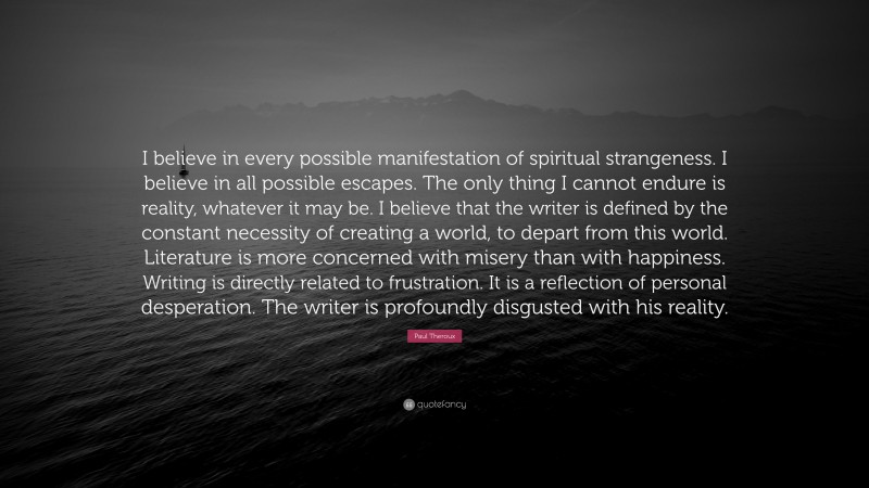 Paul Theroux Quote: “I believe in every possible manifestation of spiritual strangeness. I believe in all possible escapes. The only thing I cannot endure is reality, whatever it may be. I believe that the writer is defined by the constant necessity of creating a world, to depart from this world. Literature is more concerned with misery than with happiness. Writing is directly related to frustration. It is a reflection of personal desperation. The writer is profoundly disgusted with his reality.”