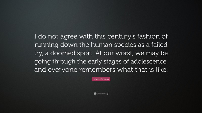 Lewis Thomas Quote: “I do not agree with this century’s fashion of running down the human species as a failed try, a doomed sport. At our worst, we may be going through the early stages of adolescence, and everyone remembers what that is like.”