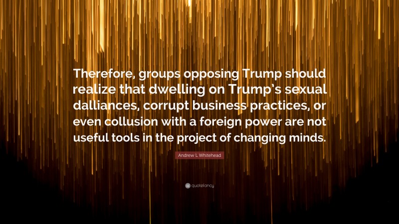 Andrew L Whitehead Quote: “Therefore, groups opposing Trump should realize that dwelling on Trump’s sexual dalliances, corrupt business practices, or even collusion with a foreign power are not useful tools in the project of changing minds.”