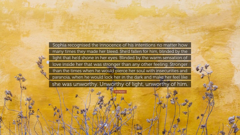 Arti Manani Quote: “Sophia recognised the innocence of his intentions no matter how many times they made her bleed. She’d fallen for him, blinded by the light that he’d shone in her eyes. Blinded by the warm sensation of love inside her that was stronger than any other feeling. Stronger than the times when he would pierce her soul with insecurities and paranoia, when he would lock her in the dark and make her feel like she was unworthy. Unworthy of light, unworthy of him.”