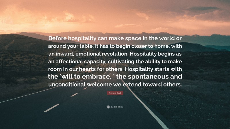 Richard Beck Quote: “Before hospitality can make space in the world or around your table, it has to begin closer to home, with an inward, emotional revolution. Hospitality begins as an affectional capacity, cultivating the ability to make room in our hearts for others. Hospitality starts with the ‘will to embrace, ’ the spontaneous and unconditional welcome we extend toward others.”