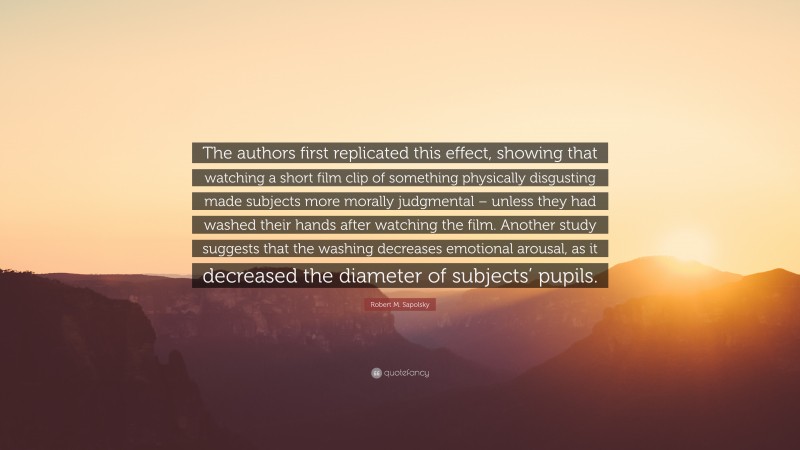 Robert M. Sapolsky Quote: “The authors first replicated this effect, showing that watching a short film clip of something physically disgusting made subjects more morally judgmental – unless they had washed their hands after watching the film. Another study suggests that the washing decreases emotional arousal, as it decreased the diameter of subjects’ pupils.”