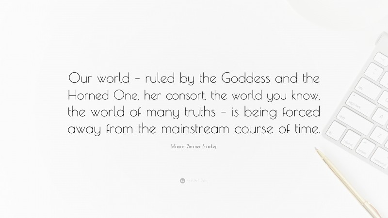 Marion Zimmer Bradley Quote: “Our world – ruled by the Goddess and the Horned One, her consort, the world you know, the world of many truths – is being forced away from the mainstream course of time.”