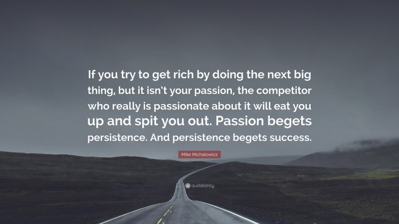 Mike Michalowicz Quote: “If you try to get rich by doing the next big thing, but it isn’t your passion, the competitor who really is passionate about it will eat you up and spit you out. Passion begets persistence. And persistence begets success.”