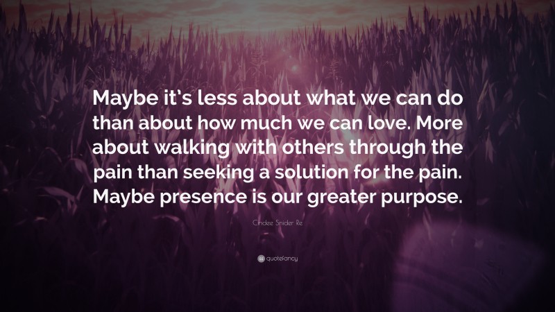 Cindee Snider Re Quote: “Maybe it’s less about what we can do than about how much we can love. More about walking with others through the pain than seeking a solution for the pain. Maybe presence is our greater purpose.”