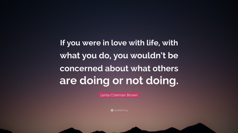 Lerita Coleman Brown Quote: “If you were in love with life, with what you do, you wouldn’t be concerned about what others are doing or not doing.”