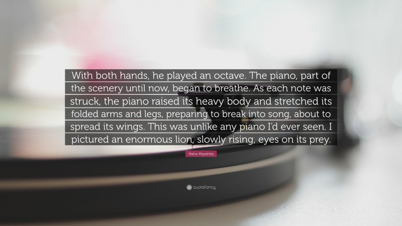 Natsu Miyashita Quote: “With both hands, he played an octave. The piano, part of the scenery until now, began to breathe. As each note was struck, the piano raised its heavy body and stretched its folded arms and legs, preparing to break into song, about to spread its wings. This was unlike any piano I’d ever seen. I pictured an enormous lion, slowly rising, eyes on its prey.”